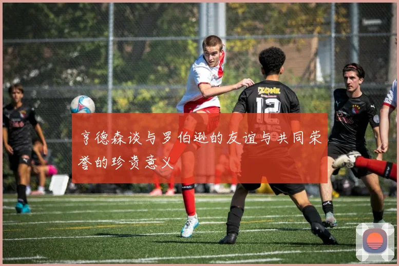 亨德森谈与罗伯逊的友谊与共同荣誉的珍贵意义