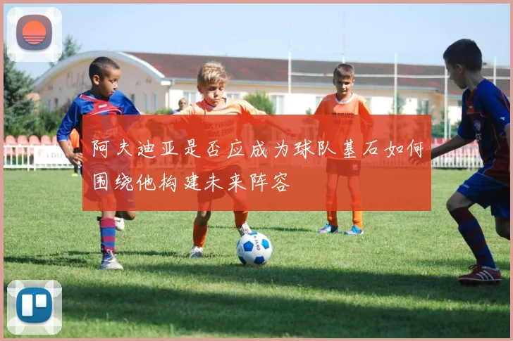 阿夫迪亚是否应成为球队基石如何围绕他构建未来阵容