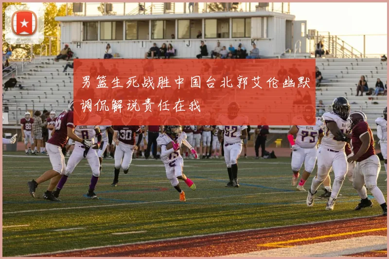 男篮生死战胜中国台北郭艾伦幽默调侃解说责任在我