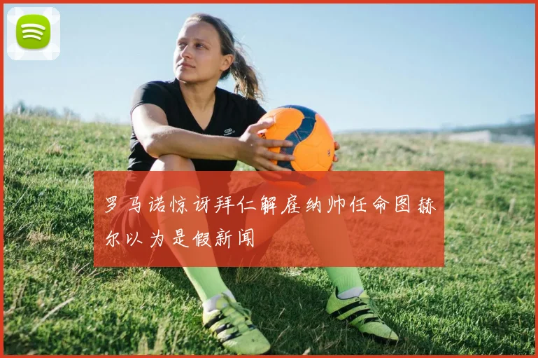 罗马诺惊讶拜仁解雇纳帅任命图赫尔以为是假新闻