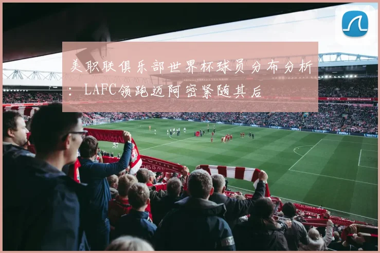 美职联俱乐部世界杯球员分布分析：LAFC领跑迈阿密紧随其后