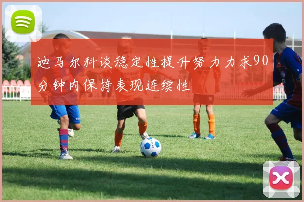 迪马尔科谈稳定性提升努力力求90分钟内保持表现连续性