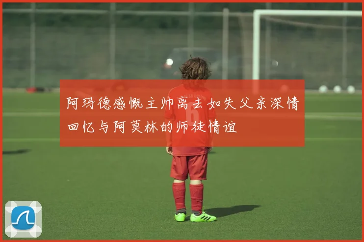 阿玛德感慨主帅离去如失父亲深情回忆与阿莫林的师徒情谊