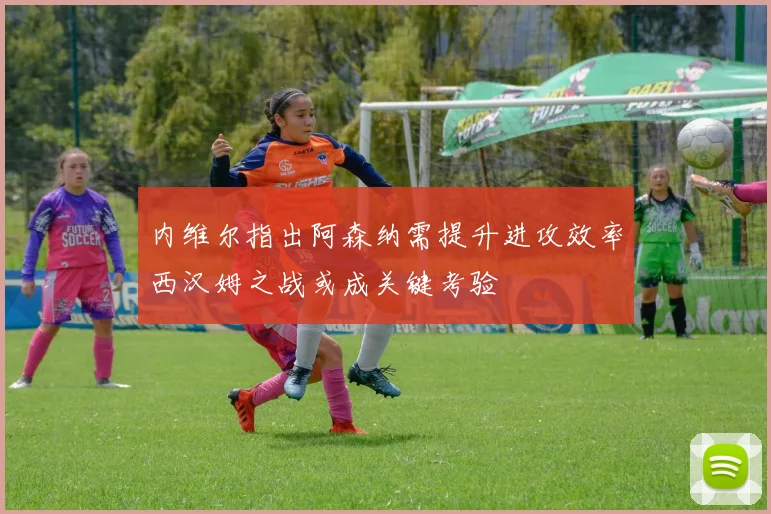 内维尔指出阿森纳需提升进攻效率西汉姆之战或成关键考验
