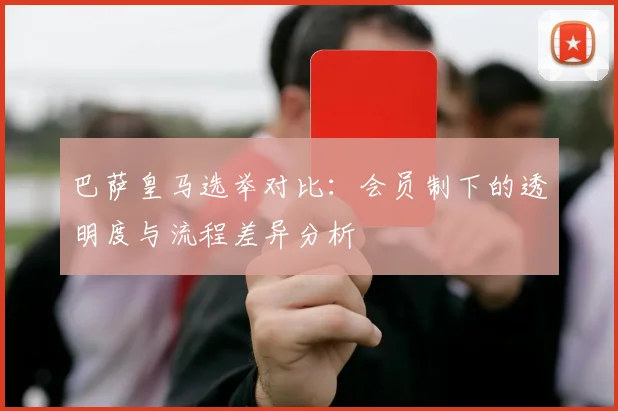 巴萨皇马选举对比：会员制下的透明度与流程差异分析