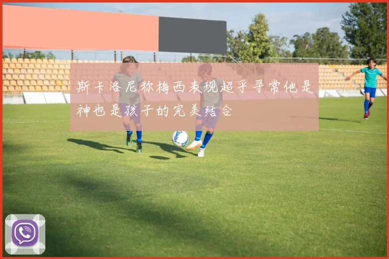 斯卡洛尼称梅西表现超乎寻常他是神也是孩子的完美结合