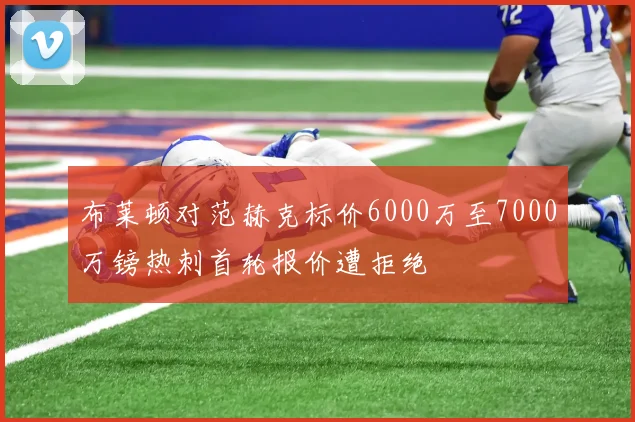布莱顿对范赫克标价6000万至7000万镑热刺首轮报价遭拒绝