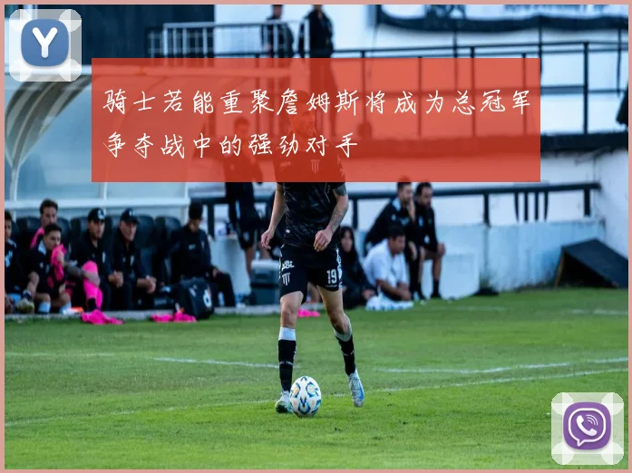骑士若能重聚詹姆斯将成为总冠军争夺战中的强劲对手