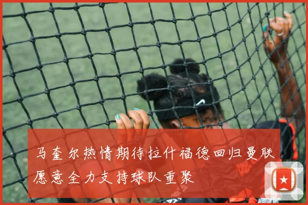 马奎尔热情期待拉什福德回归曼联愿意全力支持球队重聚