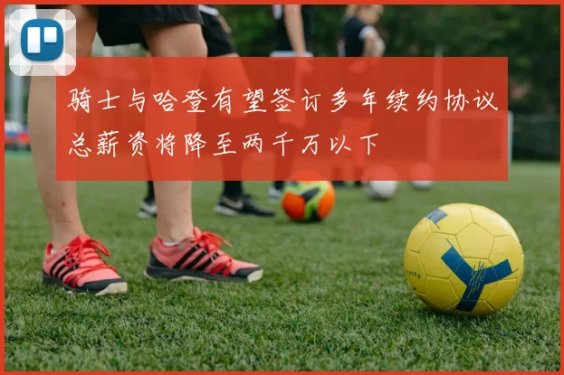 骑士与哈登有望签订多年续约协议总薪资将降至两千万以下