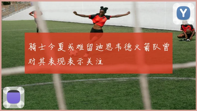 骑士今夏或难留迪恩韦德火箭队曾对其表现表示关注