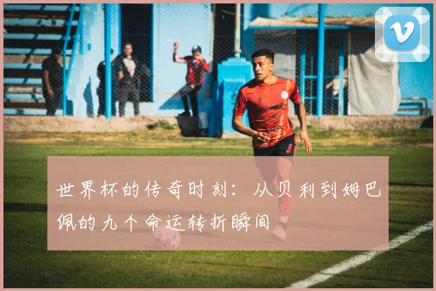 世界杯的传奇时刻：从贝利到姆巴佩的九个命运转折瞬间