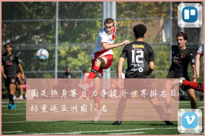 国足热身赛后力争提升世界排名目标重返亚洲前12名