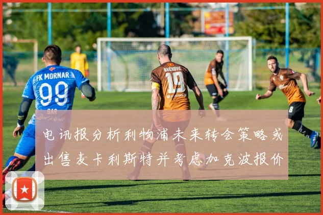电讯报分析利物浦未来转会策略或出售麦卡利斯特并考虑加克波报价
