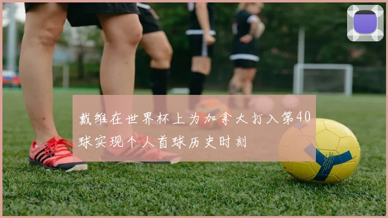 戴维在世界杯上为加拿大打入第40球实现个人首球历史时刻