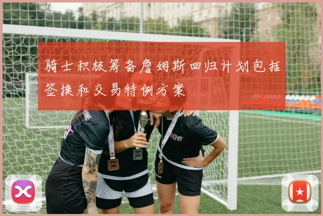 骑士积极筹备詹姆斯回归计划包括签换和交易特例方案