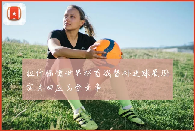 拉什福德世界杯首战替补进球展现实力回应戈登竞争