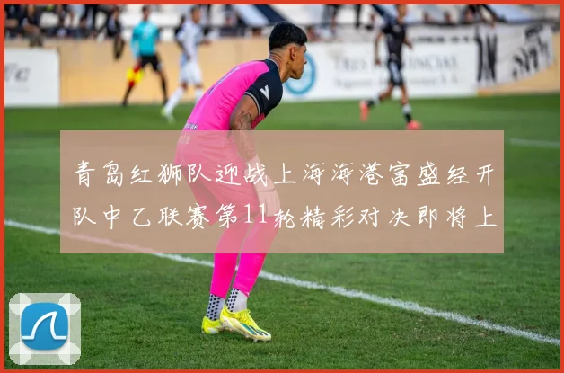 青岛红狮队迎战上海海港富盛经开队中乙联赛第11轮精彩对决即将上演