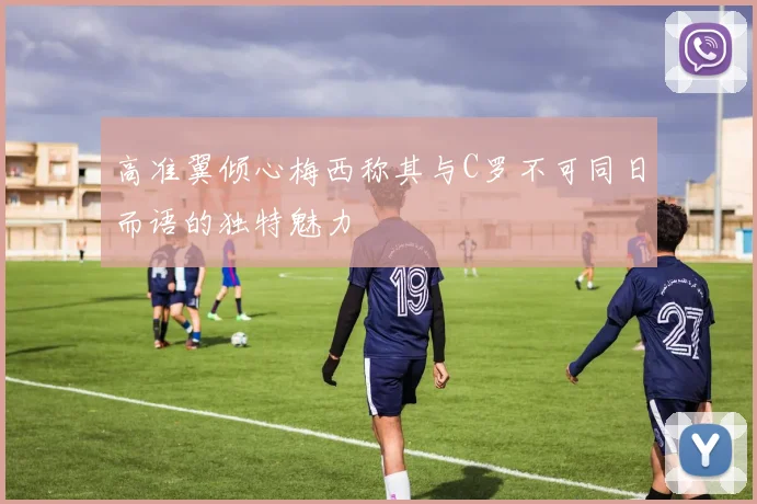 高准翼倾心梅西称其与C罗不可同日而语的独特魅力