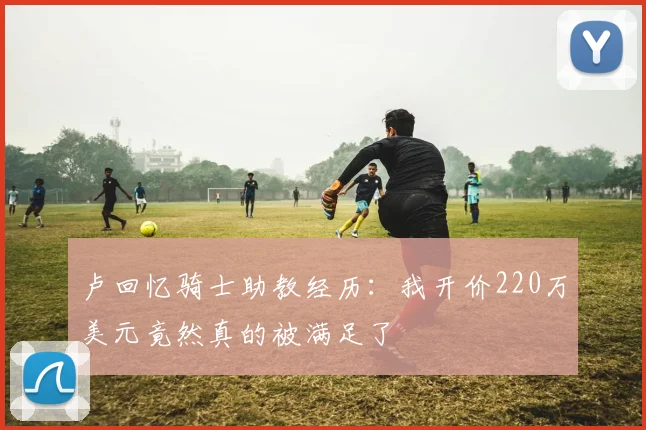 卢回忆骑士助教经历：我开价220万美元竟然真的被满足了