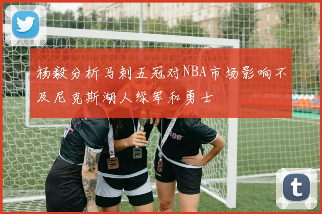 杨毅分析马刺五冠对NBA市场影响不及尼克斯湖人绿军和勇士