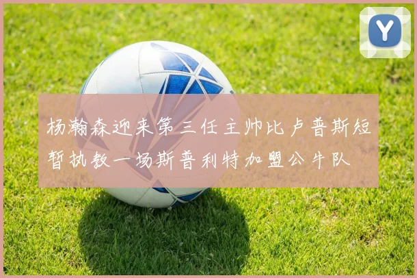 杨瀚森迎来第三任主帅比卢普斯短暂执教一场斯普利特加盟公牛队
