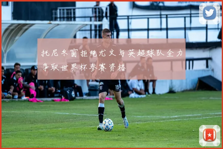 托尼冬窗拒绝尤文与英超球队全力争取世界杯参赛资格
